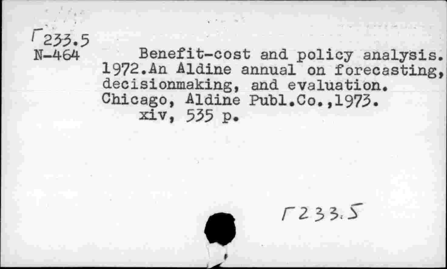 ﻿' 233.5
N-464 Benefit-cost and policy analysis. 1972.An Aldine annual on forecasting, decisionmaking, and evaluation. Chicago, Aldine Puhi.Co.,1973.
xiv, 535 p.

